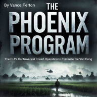 The Phoenix Program: The CIA's Controversial Covert Operation to Eliminate the Viet Cong