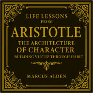 Life Lessons from Aristotle: The Architecture of Character: Building Virtue Through Habit