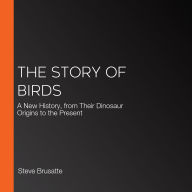 The Story of Birds: A New History, from Their Dinosaur Origins to the Present