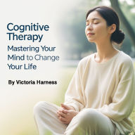 Cognitive Therapy: Mastering Your Mind to Change Your Life