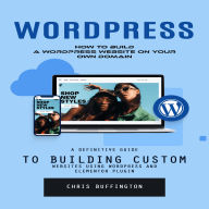 Wordpress: How to Build a Wordpress Website on Your Own Domain (A Definitive Guide to Building Custom Websites Using Wordpress and Elementor Plugin)