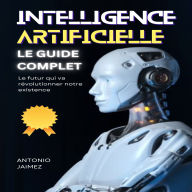 INTELLIGENCE ARTIFICIELLE, LE GUIDE COMPLET: Le futur qui va révolutionner notre existence