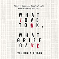 What Love Took, What Grief Gave: The Raw, Messy and Beautiful Truth About Becoming Yourself
