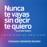 Nunca te vayas sin decir te quiero (a un bato hetero): Y otros textos sobre crecer