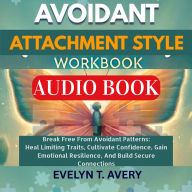 AVOIDANT ATTACHMENT STYLE WORKBOOK: Break Free From Avoidant Patterns: Heal Limiting Traits, Cultivate Confidence, Gain Emotional Resilience, And Build Secure Connections