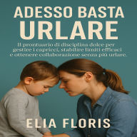 Adesso Basta Urlare: Il prontuario di disciplina dolce per gestire i capricci, stabilire limiti efficaci e ottenere collaborazione senza più urlare