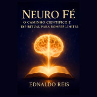 Neuro Fé - O Caminho Científico e Espiritual para Romper Limites: Descubra como alinhar mente e espírito para desbloquear seu potencial ilimitado
