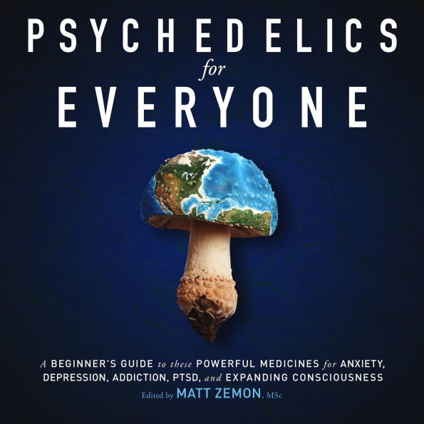 Psychedelics For Everyone: A Beginner's Guide to these Powerful Medicines for Anxiety, Depression, Addiction, PTSD, and Expanding Consciousness