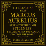 Life Lessons from Marcus Aurelius: Strength Through Stillness: Leading When You Cannot Control the World. Marcus Alden