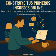 Construye tus Primeros Ingresos Online: Guía práctica para monetizar tus habilidades incluso mientras trabajas como empleado