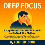 Deep Focus: Escape Distraction, Sharpen Your Mind, and Do Work That Matters: A Proven Guide to Mastering Attention, Achieving Flow, and Building the Deep Work Habit in a Noisy World