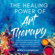 The Healing Power of Art Therapy: Discover Alternative Ways to Calm the Mind, Manage Anxiety, and Express Feelings When It's Too Hard to Say the Words
