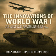 The Innovations of World War I: The History of the Technological Advances that Defined the Great War