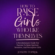 How To Raise Girls Who Like Themselves: A Revolutionary Guide For Parents To Raise Spirited, Sensitive, And Perceptive Girls