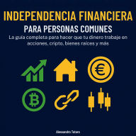 Independencia financiera para personas comunes: La guía completa para hacer trabajar tu dinero en acciones, cripto, inmuebles y más
