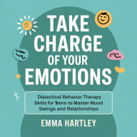 Take Charge of Your Emotions: Dialectical Behavior Therapy Skills for Teens to Master Mood Swings and Relationships