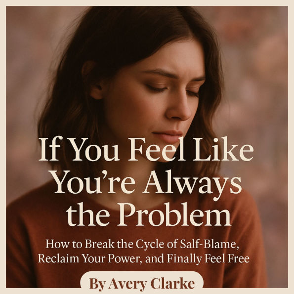 If You Feel Like You're Always the Problem: How to Break the Cycle of Self-Blame, Reclaim Your Power, and Finally Feel Free