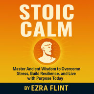 Stoic Calm: Master Ancient Wisdom to Overcome Stress, Build Resilience, and Live with Purpose Today
