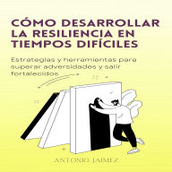 Cómo Desarrollar La Resiliencia En Tiempos Difíciles: Estrategias y herramientas para superar adversidades y salir fortalecidos