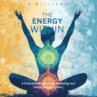 The Energy Within: A Chakra Healing Guide to Balancing Your Body's Energy Centers