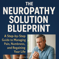 The Neuropathy Solution Blueprint: A Step-by-Step Guide to Managing Pain, Numbness, and Regaining Your Life