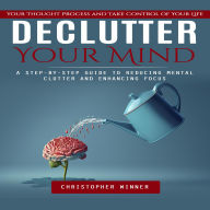 Declutter Your Mind: Your Thought Process and Take Control of Your Life (A Step-by-step Guide to Reducing Mental Clutter and Enhancing Focus)