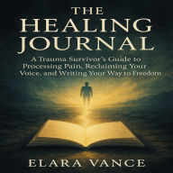 The Healing Journal: A Trauma Survivor's Guide to Processing Pain, Reclaiming Your Voice, and Writing Your Way to Freedom