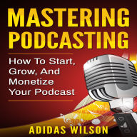 Mastering Podcasting: How To Start, Grow, And Monetize Your Podcast