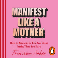 Manifest Like a Mother: How to attract the life you want in the time you have