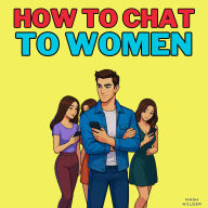 How to Chat to Women: Messaging Strategies and Persuasion Techniques for Online Dating Apps to Win Over Every Woman You Text. Unlock the Secrets of Women's Psychology and Master Irresistible Social Skills to Never Be Stuck in the Friendzone Again