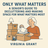 Only What Matters: A Seniors Guide to Decluttering and Making Space For What Matters Most