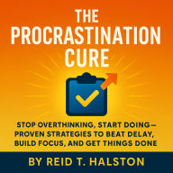 The Procrastination Cure: Stop Overthinking, Start Doing - Proven Strategies to Beat Delay, Build Focus, and Get Things Done