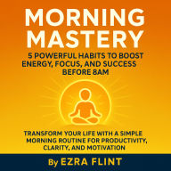 Morning Mastery: 5 Powerful Habits to Boost Energy, Focus, and Success Before 8AM: Transform Your Life with a Simple Morning Routine for Productivity, Clarity, and Motivation