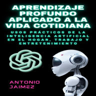 Aprendizaje Profundo Aplicado A La Vida Cotidiana: Usos Prácticos De La Inteligencia Artificial En El Hogar, Trabajo Y Entretenimiento.