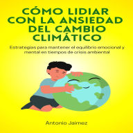 Cómo Lidiar con la Ansiedad del Cambio Climático: Estrategias Para Mantener El Equilibrio Emocional Y Mental En Tiempos De Crisis Ambiental.