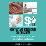 How to Start Home Health Care Business: Successful Guide to Starting Your senior in Home Care Business