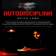 Autodisciplina: Cómo Lograr Tus Metas Manipulando Tu Subconsciente (Encuentra El Equilibrio Entre El Control Y La Libertad Para Vivir Mejor)