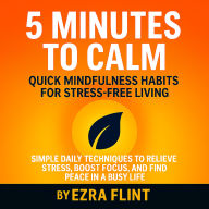 5 Minutes to Calm: Quick Mindfulness Habits for Stress-Free Living: Simple Daily Techniques to Relieve Stress, Boost Focus, and Find Peace in a Busy Life
