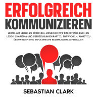 Erfolgreich kommunizieren: Lerne, mit jedem zu sprechen, Menschen wie ein offenes Buch zu lesen, Charisma und Überzeugungskraft zu entwickeln, Angst zu überwinden und erfolgreiche Beziehungen aufzubauen.