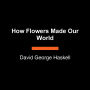 How Flowers Made Our World: The Story of Nature's Revolutionaries