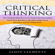 Critical Thinking: The Thinking Mind Process for Logical Decision-making (Teach Your Kid How to Be Smart, Make Good Decisions, and Get Things Done)