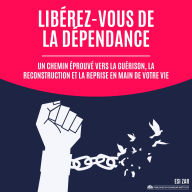 Libérez-vous de la dépendance: Un chemin éprouvé vers la guérison, la reconstruction et la reprise en main de votre vie