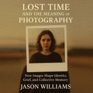 Lost Time And The Meaning of Photography: How Images Shape Identity, Grief, and Collective Memory