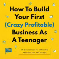 How To Build Your First (Crazy Profitable) Business As A Teenager: 18 Radical Ideas For 18-Year-Old Entrepreneurs And Younger