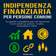 Indipendenza finanziaria per persone comuni: La guida completa per far lavorare i tuoi soldi su azioni, cripto, immobili e oltre