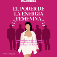 El Poder de la Energia Femenina: Como Activar Tu Energía Femenina Y Ser Tratada Como Princesa Por El Hombre De Tus Sueños Y Los Secretos Que No Quieren Que Conozcas