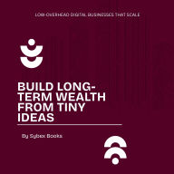 Build Long-Term Wealth From Tiny Ideas: Low-Overhead Digital Businesses That Scale