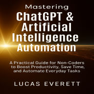 Mastering ChatGPT & Artificial Intelligence Automation: A Practical Guide for Non-Coders to Boost Productivity, Save Time, and Automate Everyday Tasks