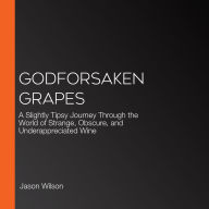 Godforsaken Grapes: A Slightly Tipsy Journey Through the World of Strange, Obscure, and Underappreciated Wine