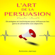 L'Art De La Persuasion: Stratégies et techniques pour influencer les gens et atteindre vos objectifs